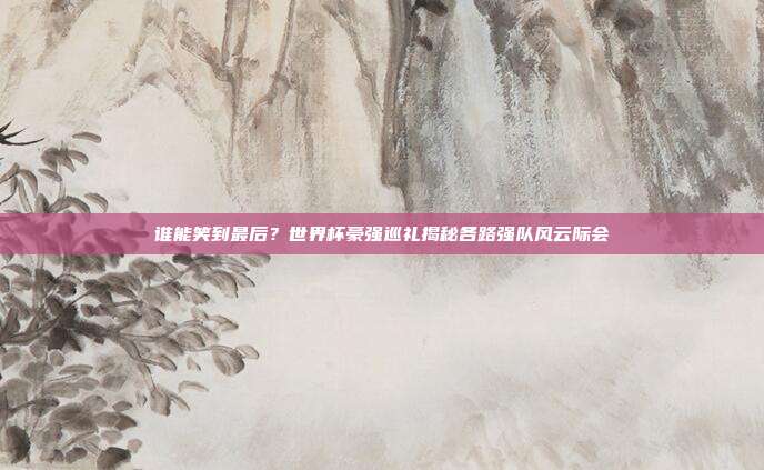 谁能笑到最后？世界杯豪强巡礼揭秘各路强队风云际会