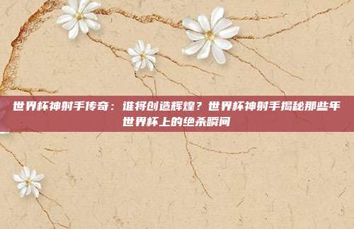 世界杯神射手传奇：谁将创造辉煌？世界杯神射手揭秘那些年世界杯上的绝杀瞬间