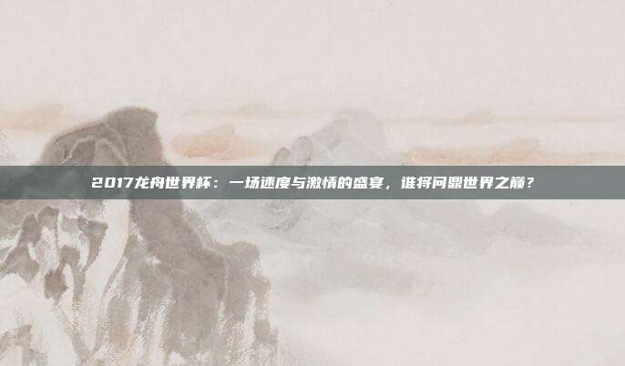 2017龙舟世界杯：一场速度与激情的盛宴，谁将问鼎世界之巅？