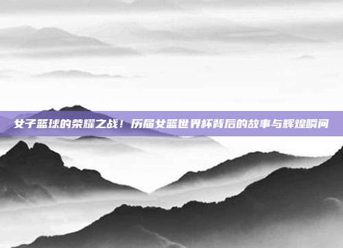 女子篮球的荣耀之战！历届女篮世界杯背后的故事与辉煌瞬间