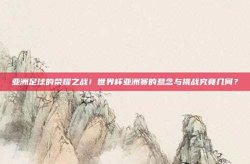 亚洲足球的荣耀之战！世界杯亚洲赛的悬念与挑战究竟几何？