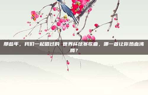 那些年，我们一起唱过的 世界杯球赛歌曲，哪一首让你热血沸腾？
