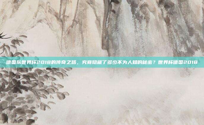 德国队世界杯2018的传奇之路，究竟隐藏了多少不为人知的秘密？世界杯德国2018