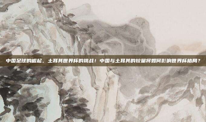 中国足球的崛起，土耳其世界杯的挑战！中国与土耳其的较量将如何影响世界杯格局？