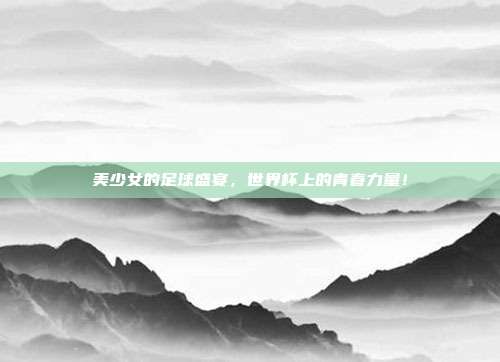 美少女的足球盛宴，世界杯上的青春力量！