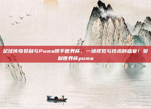 足球传奇贝利与Puma携手世界杯，一场视觉与技术的盛宴！贝利世界杯puma