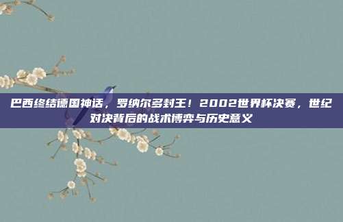 巴西终结德国神话，罗纳尔多封王！2002世界杯决赛，世纪对决背后的战术博弈与历史意义