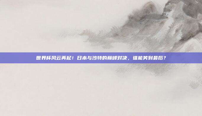 世界杯风云再起！日本与沙特的巅峰对决，谁能笑到最后？