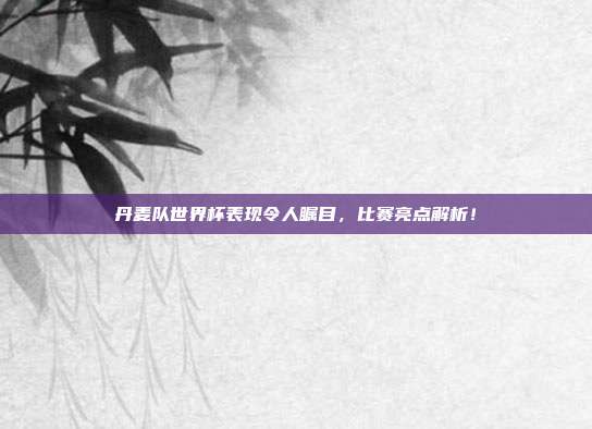丹麦队世界杯表现令人瞩目，比赛亮点解析！