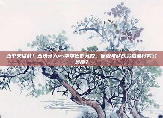 西甲关键战！西班牙人vs毕尔巴鄂竞技，保级与欧战资格谁将笑到最后？