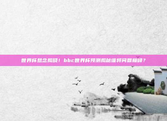世界杯悬念揭晓！bbc世界杯预测揭秘谁将问鼎巅峰？