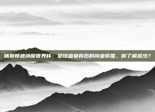 休斯顿迪纳摩世界杯：足球盛宴背后的商业帝国，你了解多少？