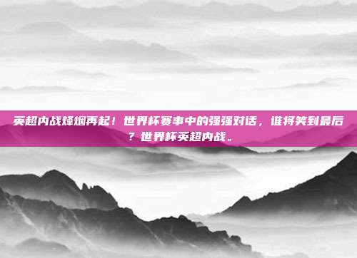 英超内战烽烟再起！世界杯赛事中的强强对话，谁将笑到最后？世界杯英超内战。