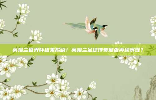 英格兰世界杯结果揭晓！英格兰足球传奇能否再续辉煌？