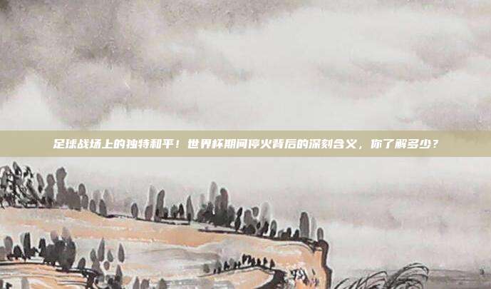 足球战场上的独特和平！世界杯期间停火背后的深刻含义，你了解多少？