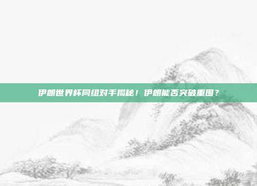 伊朗世界杯同组对手揭秘！伊朗能否突破重围？