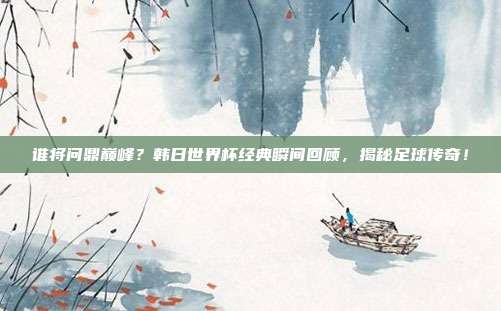 谁将问鼎巅峰？韩日世界杯经典瞬间回顾，揭秘足球传奇！