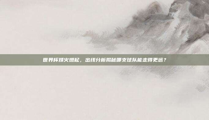 世界杯烽火燃起，出线分析揭秘哪支球队能走得更远？