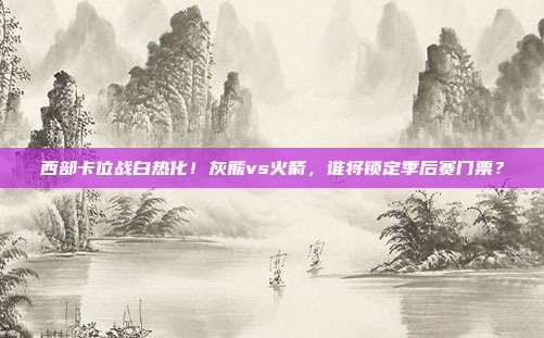 西部卡位战白热化！灰熊vs火箭，谁将锁定季后赛门票？