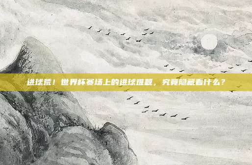 进球荒！世界杯赛场上的进球难题，究竟隐藏着什么？
