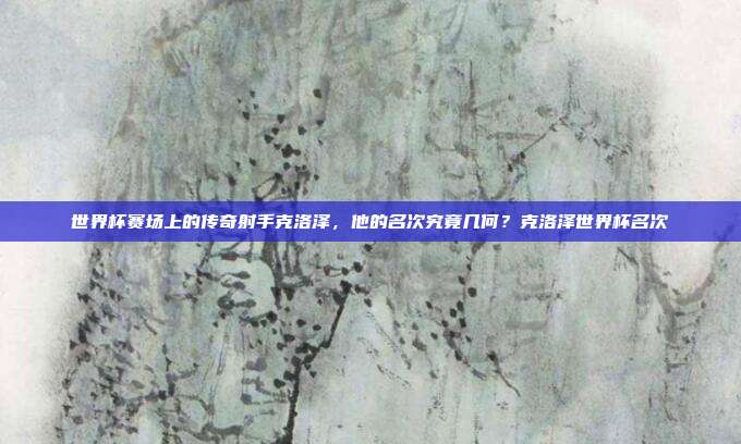 世界杯赛场上的传奇射手克洛泽，他的名次究竟几何？克洛泽世界杯名次