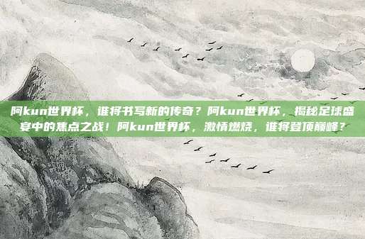 阿kun世界杯，谁将书写新的传奇？阿kun世界杯，揭秘足球盛宴中的焦点之战！阿kun世界杯，激情燃烧，谁将登顶巅峰？