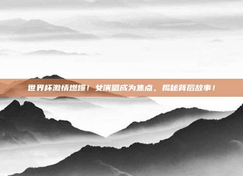 世界杯激情燃爆！女演唱成为焦点，揭秘背后故事！