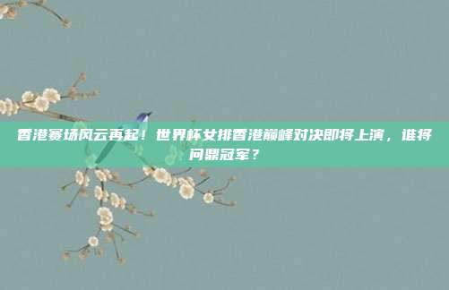香港赛场风云再起！世界杯女排香港巅峰对决即将上演，谁将问鼎冠军？