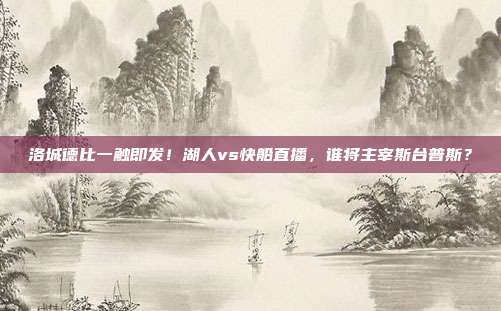 洛城德比一触即发！湖人vs快船直播，谁将主宰斯台普斯？