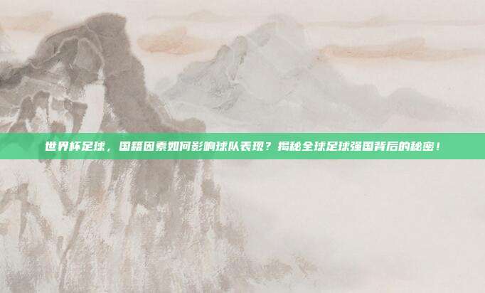 世界杯足球，国籍因素如何影响球队表现？揭秘全球足球强国背后的秘密！