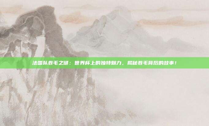 法国队卷毛之谜：世界杯上的独特魅力，揭秘卷毛背后的故事！