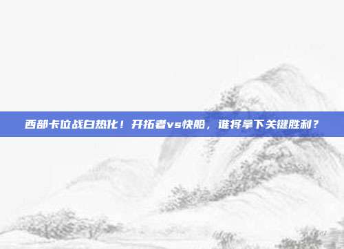 西部卡位战白热化！开拓者vs快船，谁将拿下关键胜利？