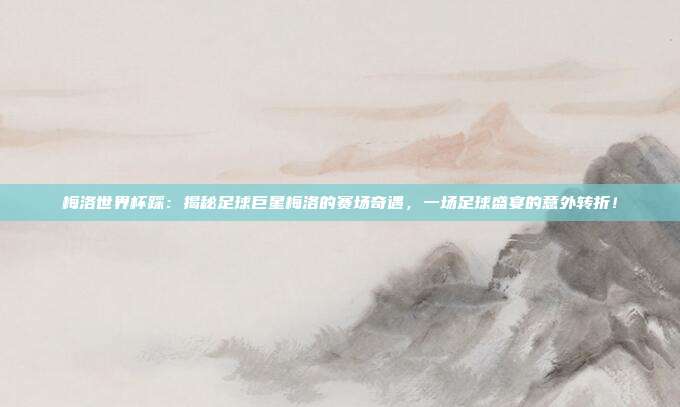 梅洛世界杯踩：揭秘足球巨星梅洛的赛场奇遇，一场足球盛宴的意外转折！