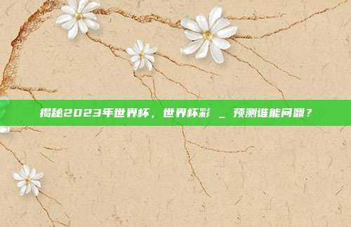 揭秘2023年世界杯，世界杯彩 _ 预测谁能问鼎？