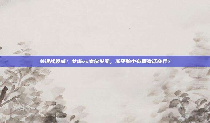 关键战发威！女排vs塞尔维亚，郎平暗中布局激活奇兵？