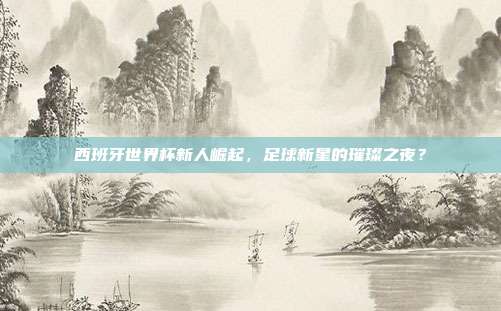 西班牙世界杯新人崛起，足球新星的璀璨之夜？