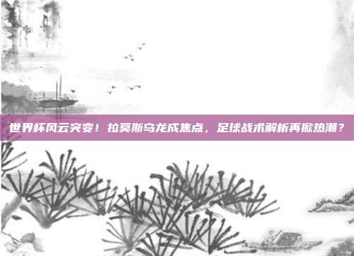 世界杯风云突变！拉莫斯乌龙成焦点，足球战术解析再掀热潮？
