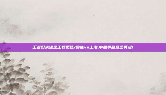 王者归来还是王朝更迭?鲁能vs上港,中超争冠悬念再起!