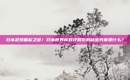 日本足球崛起之谜！日本世界杯好评背后的秘密究竟是什么？