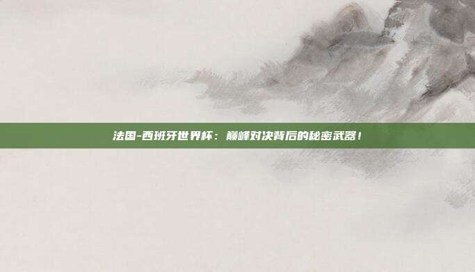 法国-西班牙世界杯：巅峰对决背后的秘密武器！