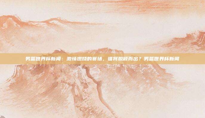 男篮世界杯新闻：激情燃烧的赛场，谁将脱颖而出？男篮世界杯新闻