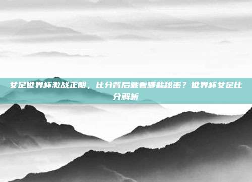女足世界杯激战正酣，比分背后藏着哪些秘密？世界杯女足比分解析