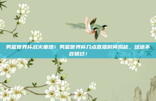 男篮世界杯战火重燃！男篮世界杯几点直播时间揭秘，球迷不容错过！