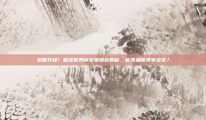 安保升级！篮球世界杯安保措施揭秘，能否确保赛事安全？