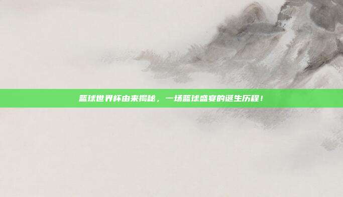 篮球世界杯由来揭秘，一场篮球盛宴的诞生历程！