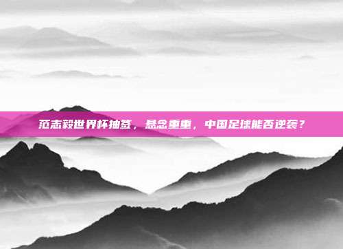 范志毅世界杯抽签，悬念重重，中国足球能否逆袭？