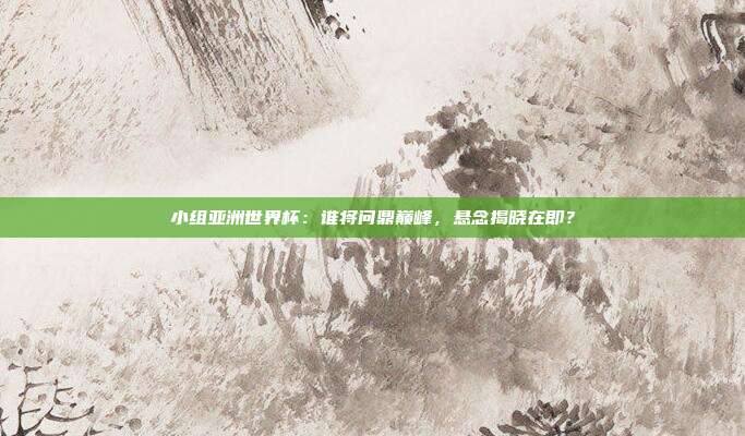 小组亚洲世界杯：谁将问鼎巅峰，悬念揭晓在即？