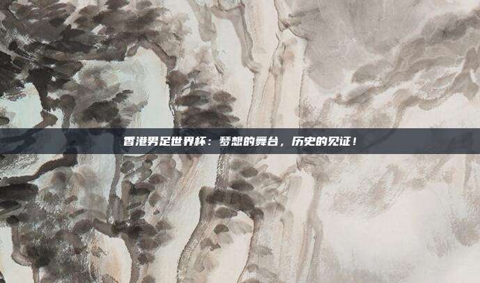 香港男足世界杯：梦想的舞台，历史的见证！