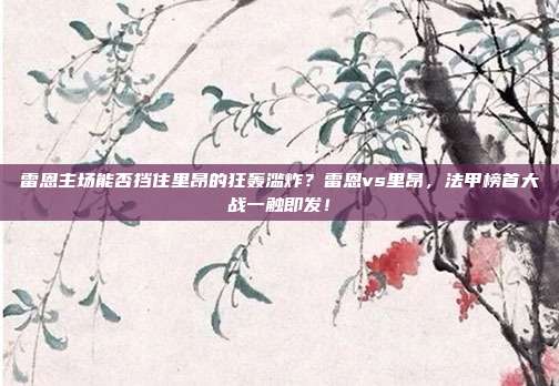 雷恩主场能否挡住里昂的狂轰滥炸？雷恩vs里昂，法甲榜首大战一触即发！