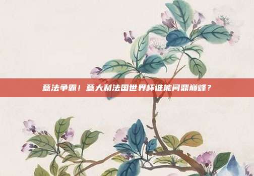 意法争霸！意大利法国世界杯谁能问鼎巅峰？